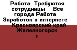 Работа .Требуются сотрудницы  - Все города Работа » Заработок в интернете   . Красноярский край,Железногорск г.